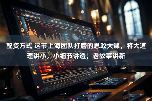 配资方式 这节上海团队打磨的思政大课，将大道理讲小，小细节讲透，老故事讲新