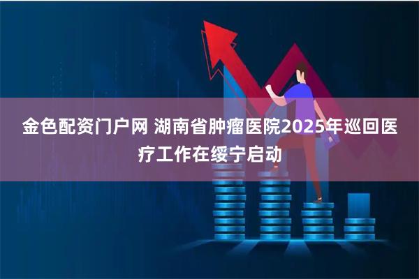 金色配资门户网 湖南省肿瘤医院2025年巡回医疗工作在绥宁启动
