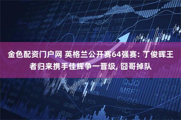金色配资门户网 英格兰公开赛64强赛: 丁俊晖王者归来携手佳辉争一晋级, 囧哥掉队