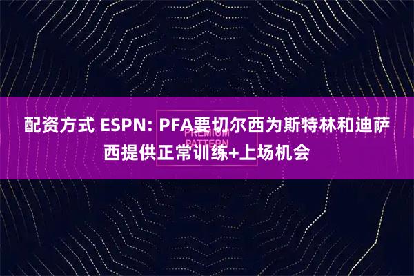 配资方式 ESPN: PFA要切尔西为斯特林和迪萨西提供正常训练+上场机会