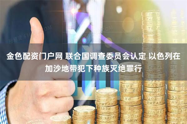 金色配资门户网 联合国调查委员会认定 以色列在加沙地带犯下种族灭绝罪行
