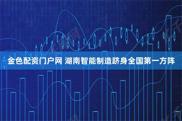 金色配资门户网 湖南智能制造跻身全国第一方阵