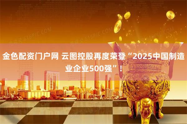金色配资门户网 云图控股再度荣登“2025中国制造业企业500强”！