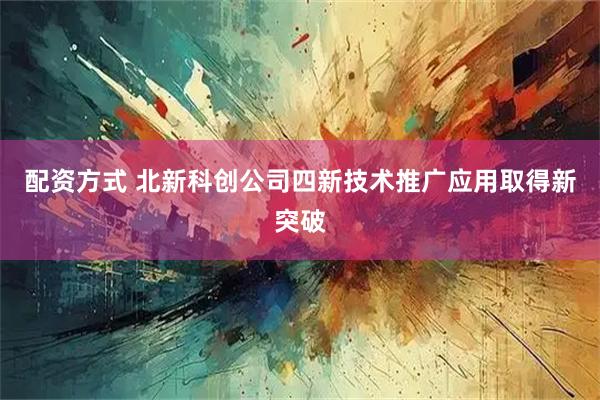 配资方式 北新科创公司四新技术推广应用取得新突破