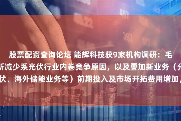 股票配资查询论坛 能辉科技获9家机构调研：毛利率下降及员工数量有所减少系光伏行业内卷竞争原因，以及叠加新业务（分布式光伏、海外储能业务等）前期投入及市场开拓费用增加，毛利率进一步降低（附调研问答）