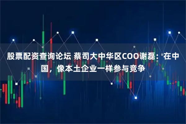 股票配资查询论坛 蔡司大中华区COO谢磊：在中国，像本土企业一样参与竞争