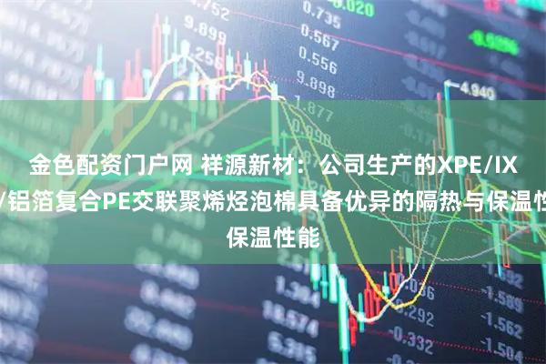 金色配资门户网 祥源新材：公司生产的XPE/IXPE/铝箔复合PE交联聚烯烃泡棉具备优异的隔热与保温性能