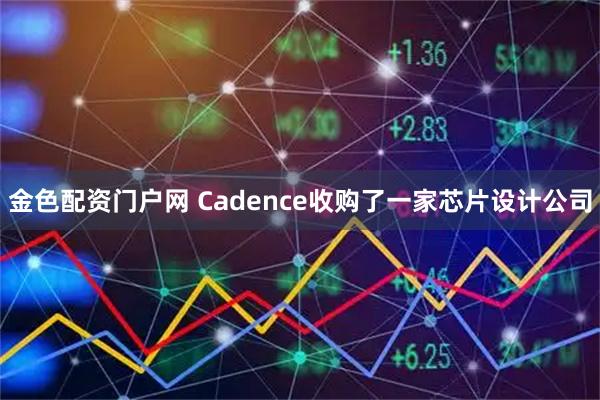 金色配资门户网 Cadence收购了一家芯片设计公司