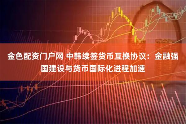 金色配资门户网 中韩续签货币互换协议：金融强国建设与货币国际化进程加速