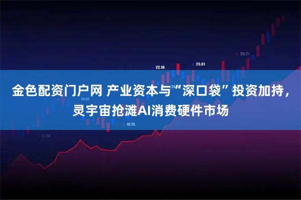 金色配资门户网 产业资本与“深口袋”投资加持，灵宇宙抢滩AI消费硬件市场
