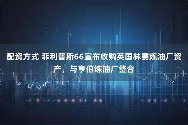 配资方式 菲利普斯66宣布收购英国林赛炼油厂资产，与亨伯炼油厂整合