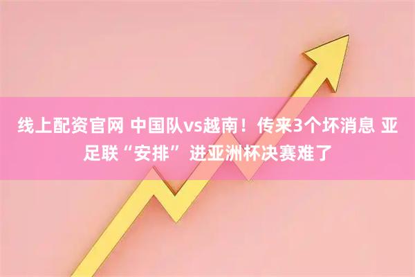 线上配资官网 中国队vs越南！传来3个坏消息 亚足联“安排” 进亚洲杯决赛难了