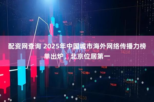 配资网查询 2025年中国城市海外网络传播力榜单出炉，北京位居第一