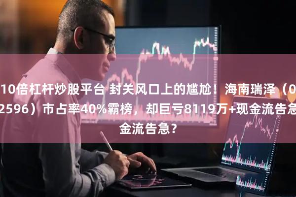 10倍杠杆炒股平台 封关风口上的尴尬！海南瑞泽（002596）市占率40%霸榜，却巨亏8119万+现金流告急？