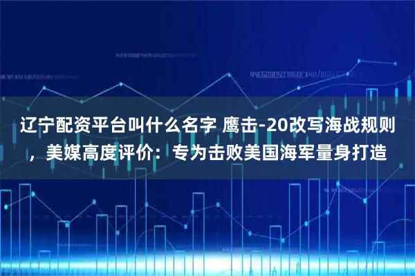 辽宁配资平台叫什么名字 鹰击-20改写海战规则，美媒高度评价：专为击败美国海军量身打造