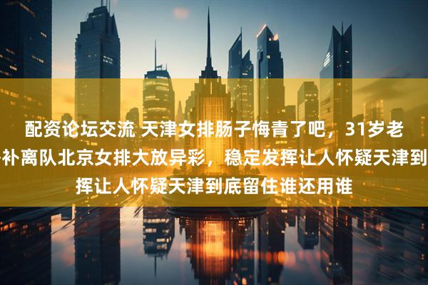 配资论坛交流 天津女排肠子悔青了吧，31岁老将刘立雯坐穿替补离队北京女排大放异彩，稳定发挥让人怀疑天津到底留住谁还用谁