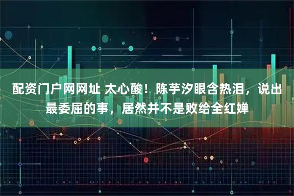 配资门户网网址 太心酸！陈芋汐眼含热泪，说出最委屈的事，居然并不是败给全红婵