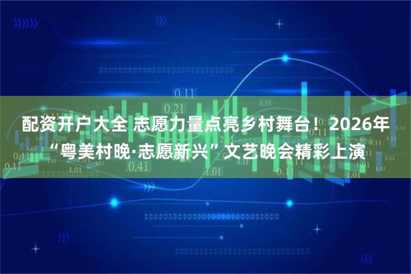 配资开户大全 志愿力量点亮乡村舞台！2026年“粤美村晚·志愿新兴”文艺晚会精彩上演