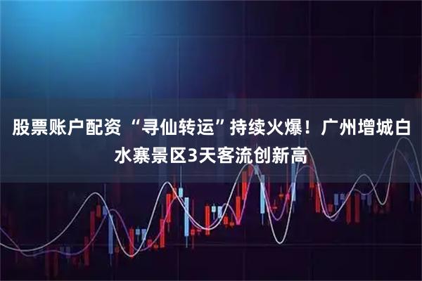股票账户配资 “寻仙转运”持续火爆！广州增城白水寨景区3天客流创新高