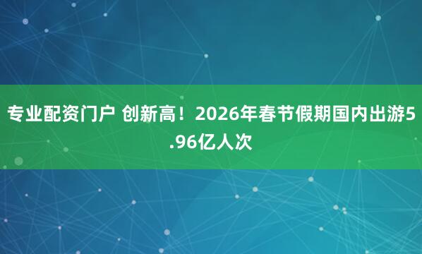 专业配资门户 创新高！2026年春节假期国内出游5.96亿人次