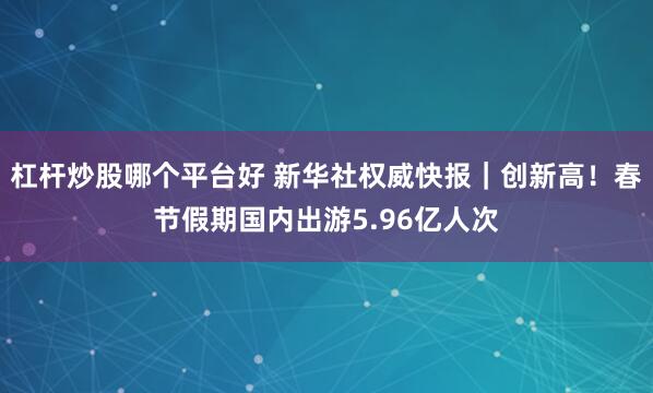 杠杆炒股哪个平台好 新华社权威快报｜创新高！春节假期国内出游5.96亿人次