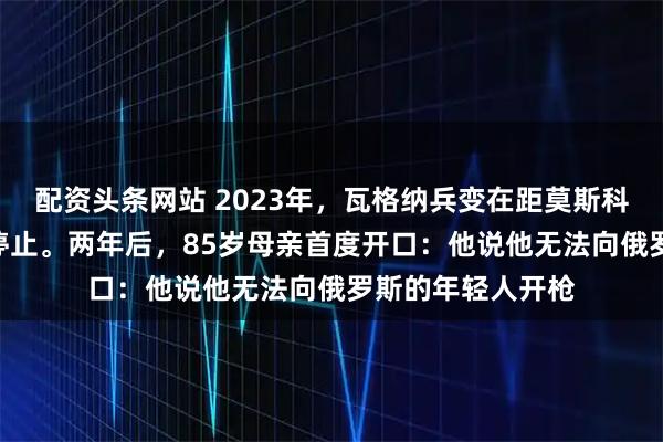 配资头条网站 2023年，瓦格纳兵变在距莫斯科193公里处突然停止。两年后，85岁母亲首度开口：他说他无法向俄罗斯的年轻人开枪