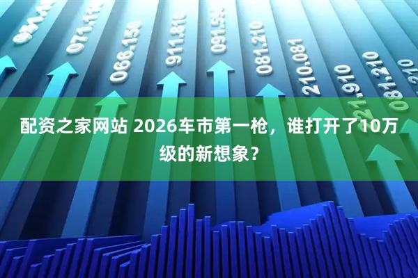 配资之家网站 2026车市第一枪，谁打开了10万级的新想象？