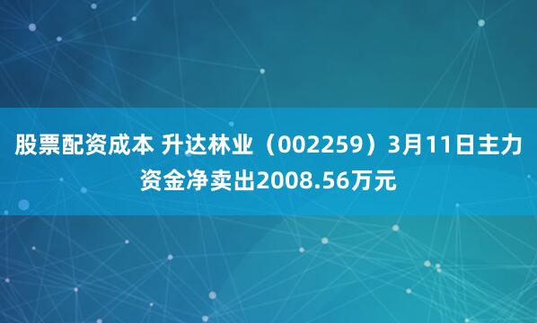 股票配资成本 升达林业（002259）3月11日主力资金净卖出2008.56万元