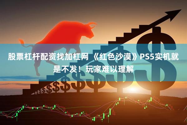 股票杠杆配资找加杠网 《红色沙漠》PS5实机就是不发！玩家难以理解