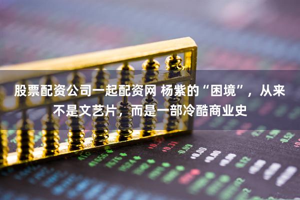 股票配资公司一起配资网 杨紫的“困境”，从来不是文艺片，而是一部冷酷商业史