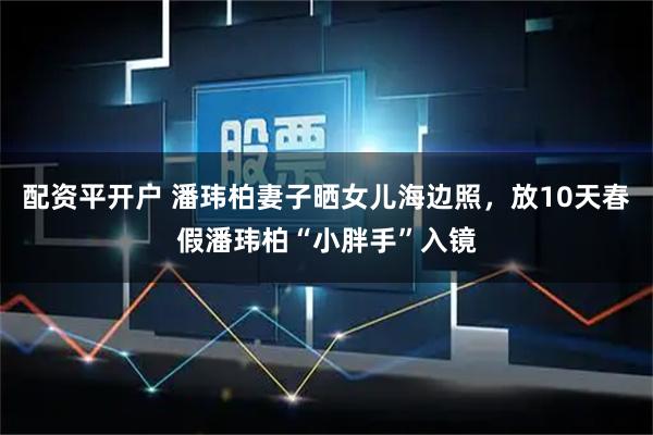 配资平开户 潘玮柏妻子晒女儿海边照，放10天春假潘玮柏“小胖手”入镜