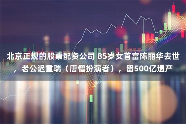 北京正规的股票配资公司 85岁女首富陈丽华去世，老公迟重瑞（唐僧扮演者），留500亿遗产