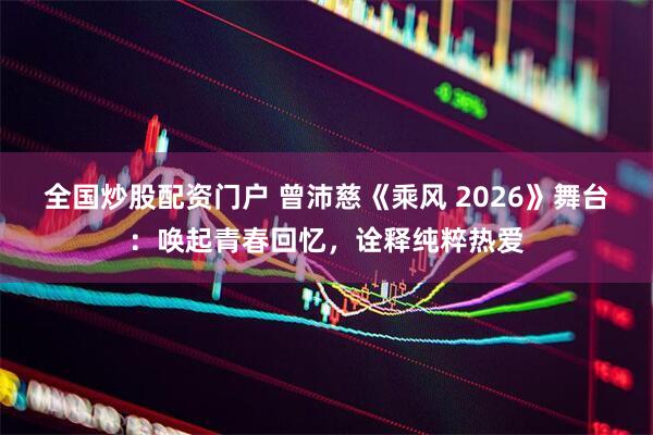 全国炒股配资门户 曾沛慈《乘风 2026》舞台：唤起青春回忆，诠释纯粹热爱
