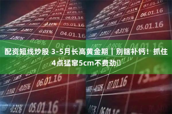 配资短线炒股 3-5月长高黄金期｜别瞎补钙！抓住4点猛窜5cm不费劲✅