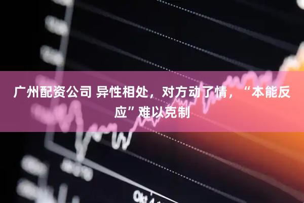 广州配资公司 异性相处，对方动了情，“本能反应”难以克制