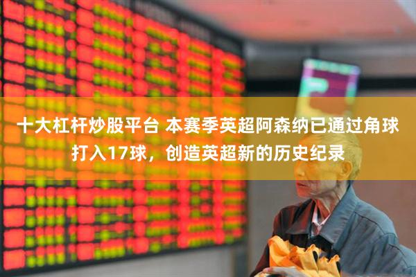 十大杠杆炒股平台 本赛季英超阿森纳已通过角球打入17球，创造英超新的历史纪录