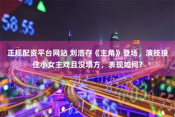 正规配资平台网站 刘浩存《主角》登场，演技接住小女主戏且没塌方，表现如何？