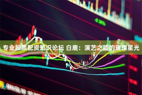 专业股票配资知识论坛 白鹿：演艺之路的璀璨星光
