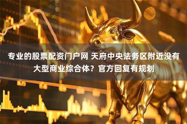 专业的股票配资门户网 天府中央法务区附近没有大型商业综合体？官方回复有规划