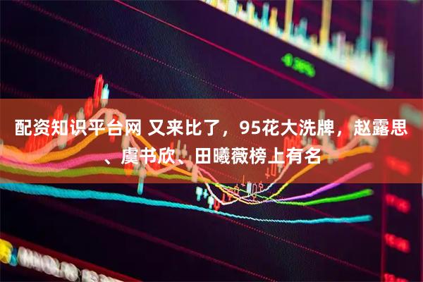 配资知识平台网 又来比了，95花大洗牌，赵露思、虞书欣、田曦薇榜上有名