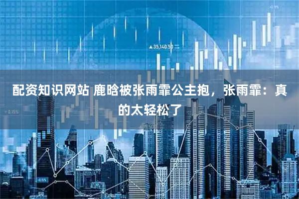配资知识网站 鹿晗被张雨霏公主抱，张雨霏：真的太轻松了