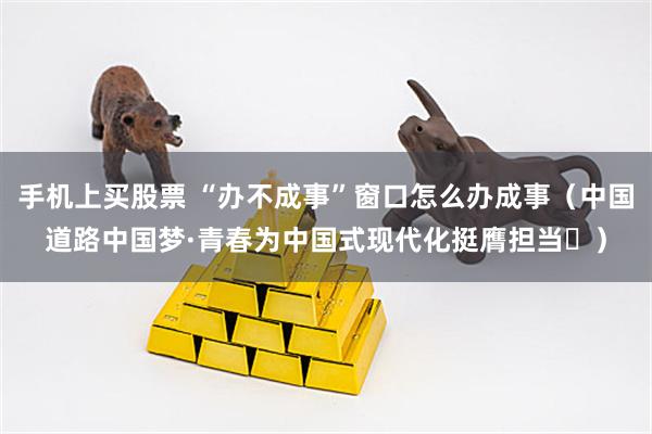 手机上买股票 “办不成事”窗口怎么办成事（中国道路中国梦·青春为中国式现代化挺膺担当㊸）