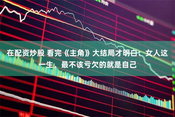 在配资炒股 看完《主角》大结局才明白:女人这一生,最不该亏欠的就是自己