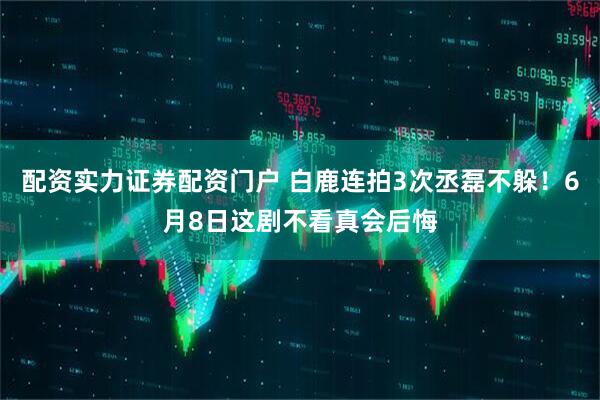 配资实力证券配资门户 白鹿连拍3次丞磊不躲！6月8日这剧不看真会后悔