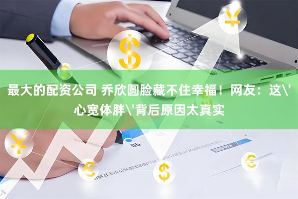 最大的配资公司 乔欣圆脸藏不住幸福！网友：这'心宽体胖'背后原因太真实