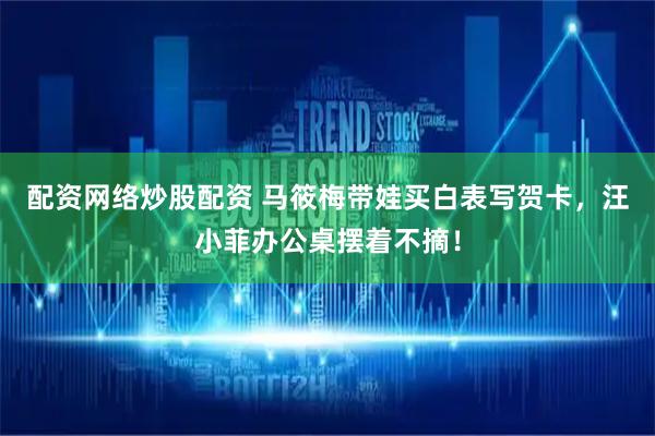 配资网络炒股配资 马筱梅带娃买白表写贺卡,汪小菲办公桌摆着不摘!