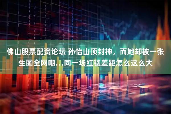 佛山股票配资论坛 孙怡山顶封神,而她却被一张生图全网嘲…同一场红毯差距怎么这么大