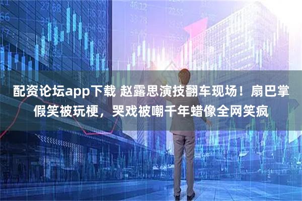 配资论坛app下载 赵露思演技翻车现场！扇巴掌假笑被玩梗，哭戏被嘲千年蜡像全网笑疯