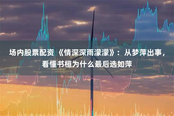 场内股票配资 《情深深雨濛濛》：从梦萍出事，看懂书桓为什么最后选如萍