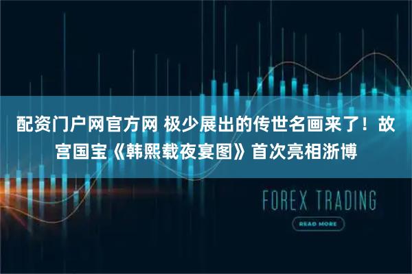 配资门户网官方网 极少展出的传世名画来了！故宫国宝《韩熙载夜宴图》首次亮相浙博